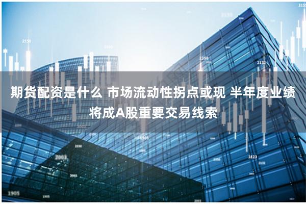 期货配资是什么 市场流动性拐点或现 半年度业绩将成A股重要交易线索