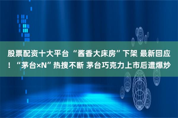 股票配资十大平台 “酱香大床房”下架 最新回应！“茅台×N”热搜不断 茅台巧克力上市后遭爆炒