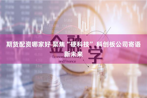 期货配资哪家好 聚焦“硬科技” 科创板公司寄语新未来