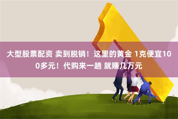 大型股票配资 卖到脱销！这里的黄金 1克便宜100多元！代购来一趟 就赚几万元