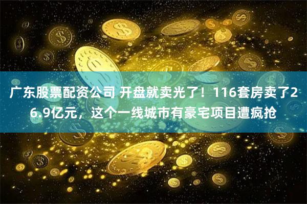 广东股票配资公司 开盘就卖光了！116套房卖了26.9亿元，这个一线城市有豪宅项目遭疯抢