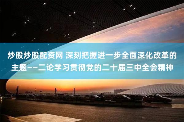 炒股炒股配资网 深刻把握进一步全面深化改革的主题——二论学习贯彻党的二十届三中全会精神