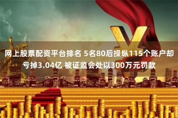 网上股票配资平台排名 5名80后操纵115个账户却亏掉3.04亿 被证监会处以300万元罚款