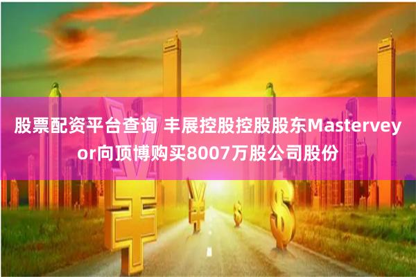 股票配资平台查询 丰展控股控股股东Masterveyor向顶博购买8007万股公司股份