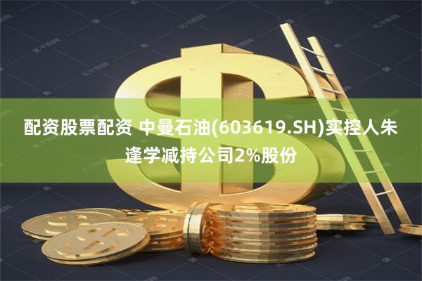 配资股票配资 中曼石油(603619.SH)实控人朱逢学减持公司2%股份