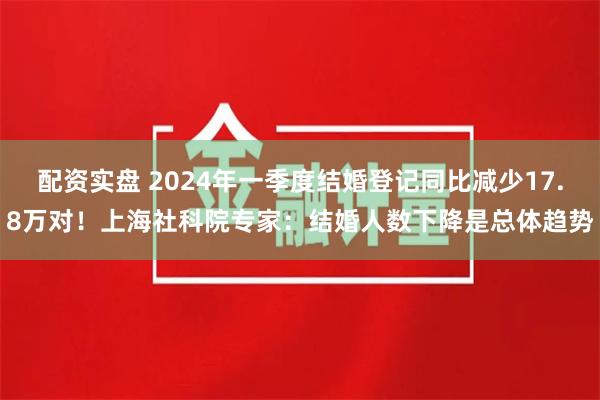 配资实盘 2024年一季度结婚登记同比减少17.8万对！上海社科院专家：结婚人数下降是总体趋势