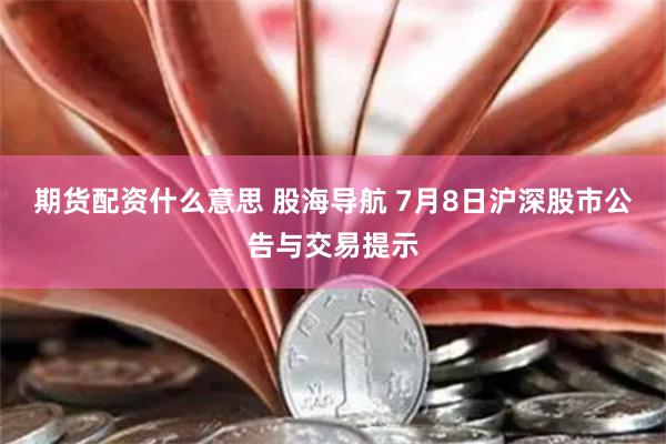 期货配资什么意思 股海导航 7月8日沪深股市公告与交易提示