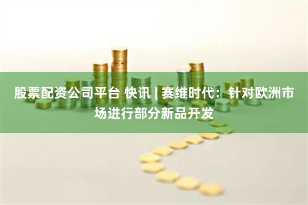 股票配资公司平台 快讯 | 赛维时代：针对欧洲市场进行部分新品开发