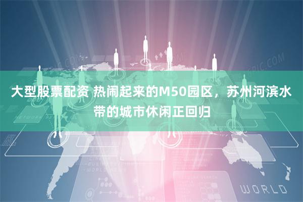 大型股票配资 热闹起来的M50园区，苏州河滨水带的城市休闲正回归