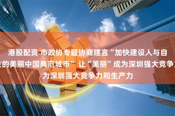 港股配资 市政协专题协商建言“加快建设人与自然和谐共生的美丽中国典范城市” 让“美丽”成为深圳强大竞争力和生产力