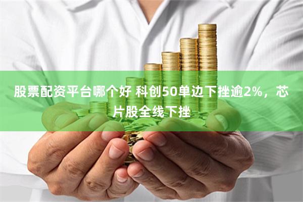 股票配资平台哪个好 科创50单边下挫逾2%，芯片股全线下挫