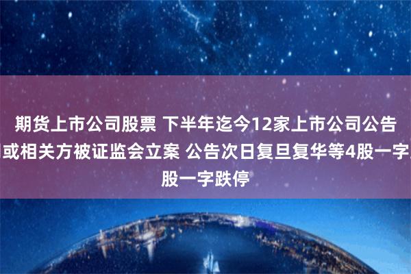 期货上市公司股票 下半年迄今12家上市公司公告公司或相关方被证监会立案 公告次日复旦复华等4股一字跌停