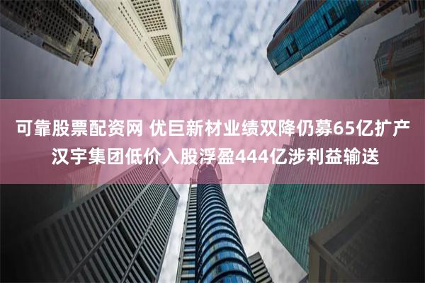 可靠股票配资网 优巨新材业绩双降仍募65亿扩产 汉宇集团低价入股浮盈444亿涉利益输送