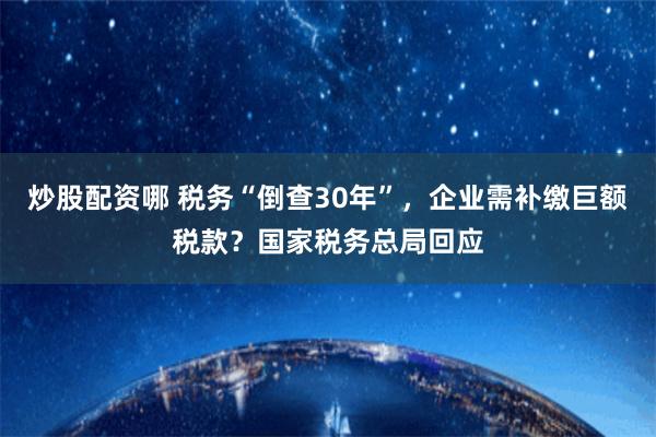 炒股配资哪 税务“倒查30年”，企业需补缴巨额税款？国家税务总局回应