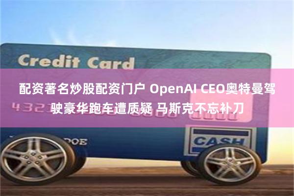 配资著名炒股配资门户 OpenAI CEO奥特曼驾驶豪华跑车遭质疑 马斯克不忘补刀