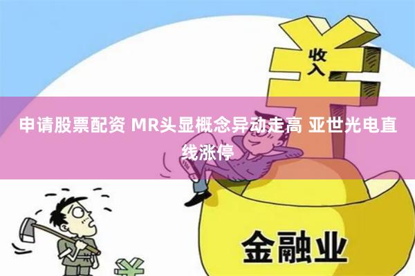 申请股票配资 MR头显概念异动走高 亚世光电直线涨停