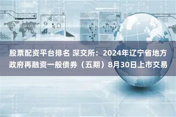 股票配资平台排名 深交所：2024年辽宁省地方政府再融资一般债券（五期）8月30日上市交易