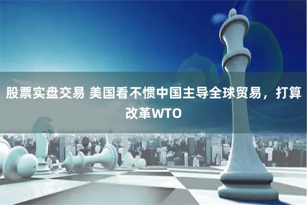 股票实盘交易 美国看不惯中国主导全球贸易，打算改革WTO