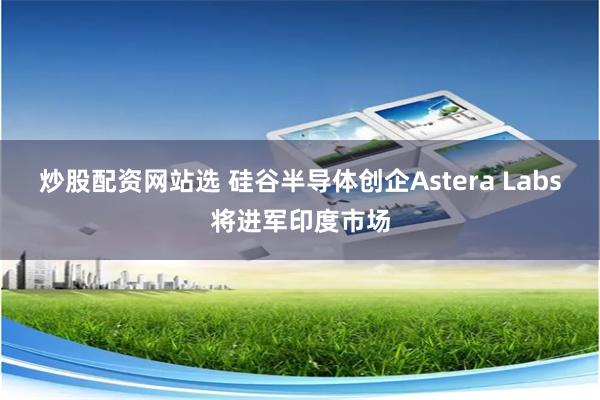 炒股配资网站选 硅谷半导体创企Astera Labs将进军印度市场