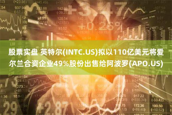 股票实盘 英特尔(INTC.US)拟以110亿美元将爱尔兰合资企业49%股份出售给阿波罗(APO.US)