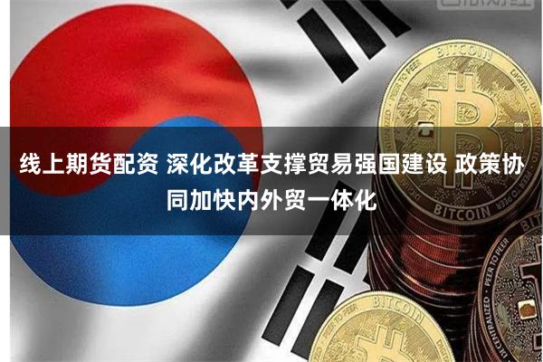 线上期货配资 深化改革支撑贸易强国建设 政策协同加快内外贸一体化