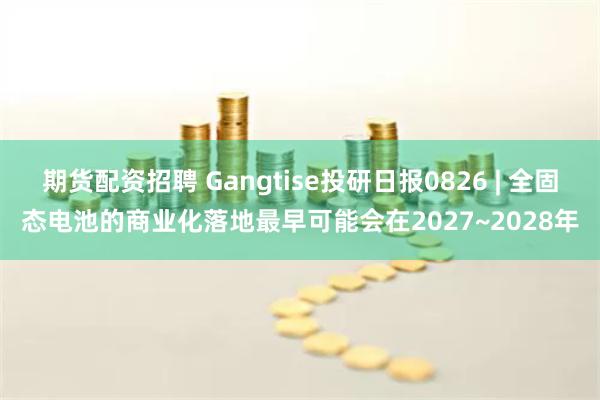 期货配资招聘 Gangtise投研日报0826 | 全固态电池的商业化落地最早可能会在2027~2028年