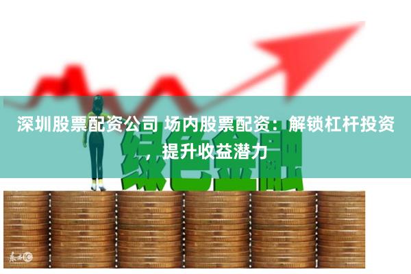 深圳股票配资公司 场内股票配资：解锁杠杆投资，提升收益潜力