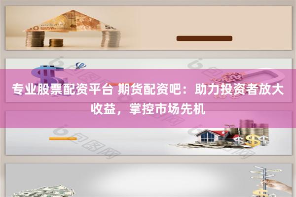 专业股票配资平台 期货配资吧：助力投资者放大收益，掌控市场先机