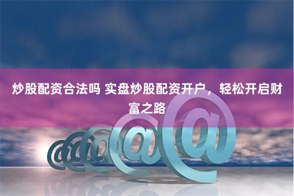 炒股配资合法吗 实盘炒股配资开户，轻松开启财富之路