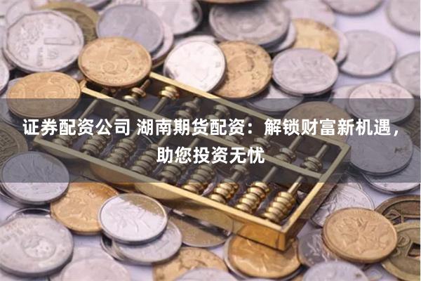 证券配资公司 湖南期货配资：解锁财富新机遇，助您投资无忧