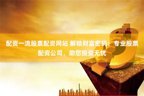 配资一流股票配资网站 解锁财富密码：专业股票配资公司，助您投资无忧