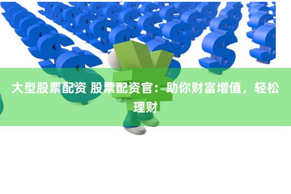 大型股票配资 股票配资官：助你财富增值，轻松理财