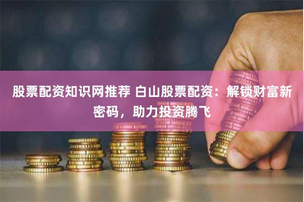 股票配资知识网推荐 白山股票配资：解锁财富新密码，助力投资腾飞