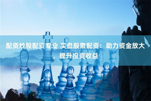 配资炒股配资专业 实盘股票配资：助力资金放大，提升投资收益