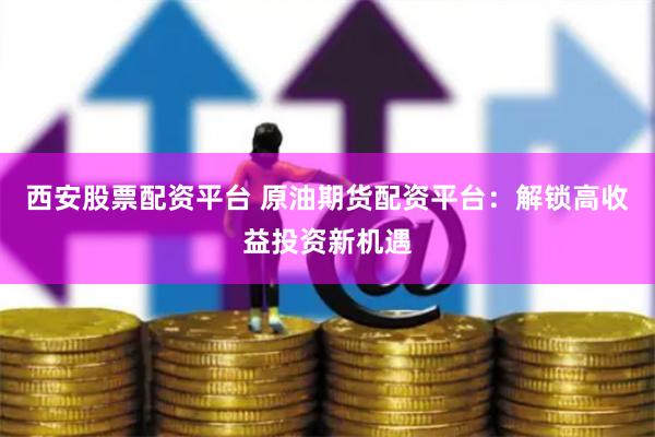 西安股票配资平台 原油期货配资平台：解锁高收益投资新机遇