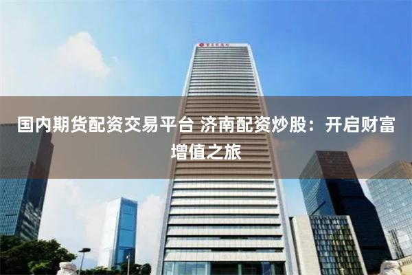 国内期货配资交易平台 济南配资炒股：开启财富增值之旅