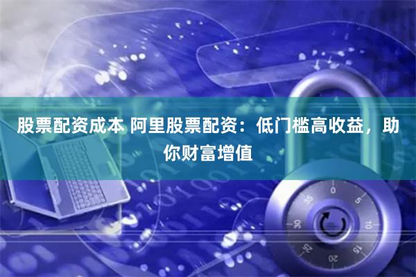 股票配资成本 阿里股票配资：低门槛高收益，助你财富增值