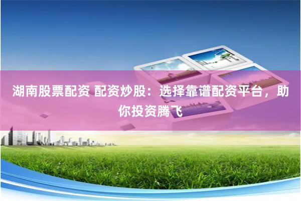 湖南股票配资 配资炒股：选择靠谱配资平台，助你投资腾飞