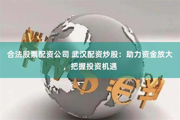 合法股票配资公司 武汉配资炒股：助力资金放大，把握投资机遇