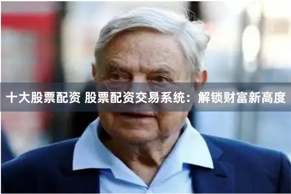 十大股票配资 股票配资交易系统：解锁财富新高度