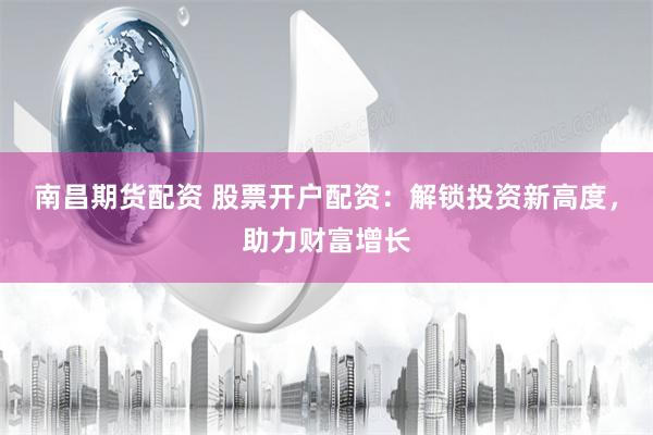 南昌期货配资 股票开户配资：解锁投资新高度，助力财富增长