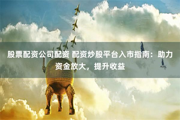 股票配资公司配资 配资炒股平台入市指南：助力资金放大，提升收益