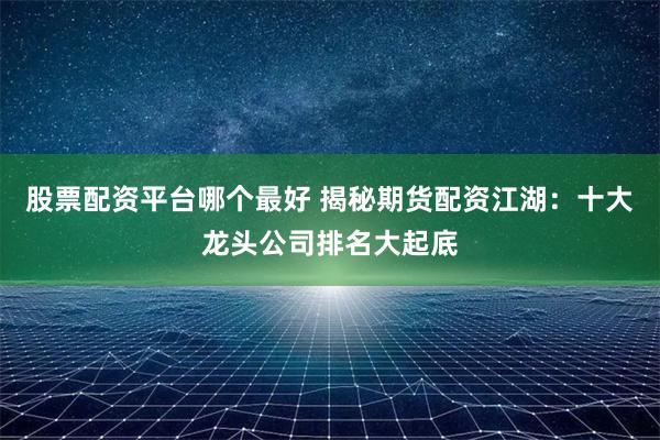 股票配资平台哪个最好 揭秘期货配资江湖：十大龙头公司排名大起底