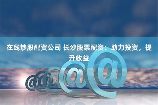 在线炒股配资公司 长沙股票配资：助力投资，提升收益