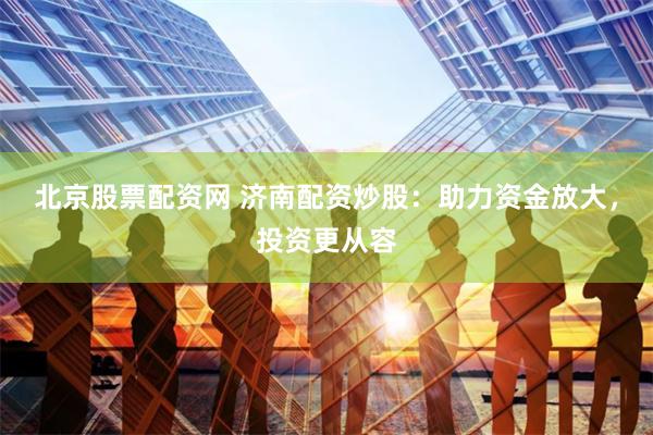 北京股票配资网 济南配资炒股：助力资金放大，投资更从容