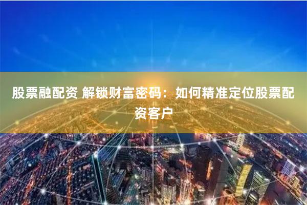 股票融配资 解锁财富密码：如何精准定位股票配资客户