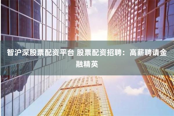 智沪深股票配资平台 股票配资招聘：高薪聘请金融精英