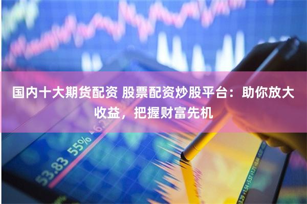 国内十大期货配资 股票配资炒股平台：助你放大收益，把握财富先机