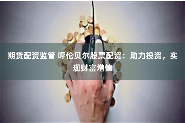 期货配资监管 呼伦贝尔股票配资：助力投资，实现财富增值