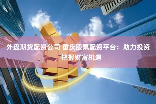 外盘期货配资公司 重庆股票配资平台：助力投资，把握财富机遇